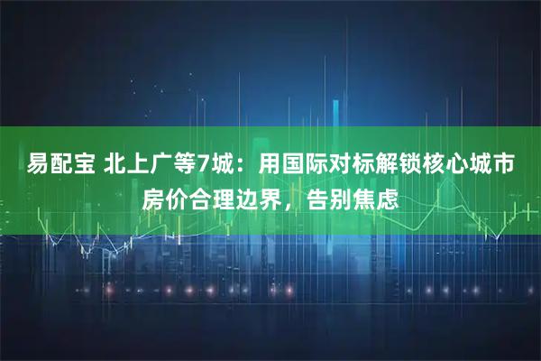 易配宝 北上广等7城：用国际对标解锁核心城市房价合理边界，告别焦虑